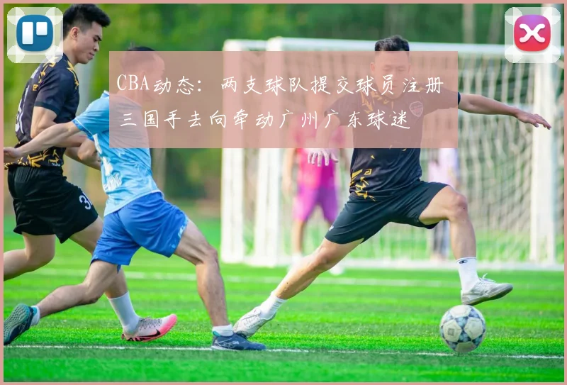 CBA动态:两支球队提交球员注册 三国手去向牵动广州广东球迷