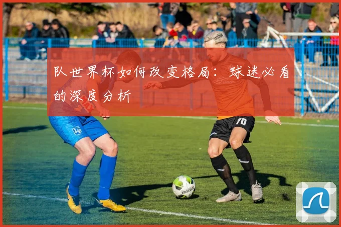 队世界杯如何改变格局:球迷必看的深度分析