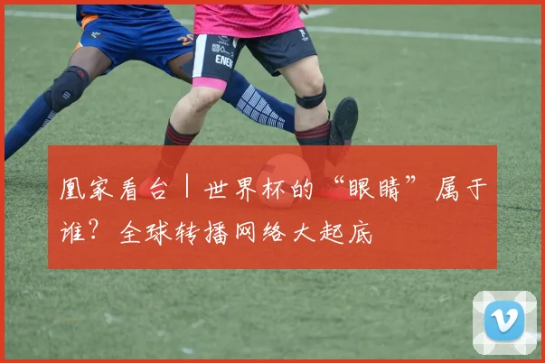 凰家看台|世界杯的“眼睛”属于谁?全球转播网络大起底