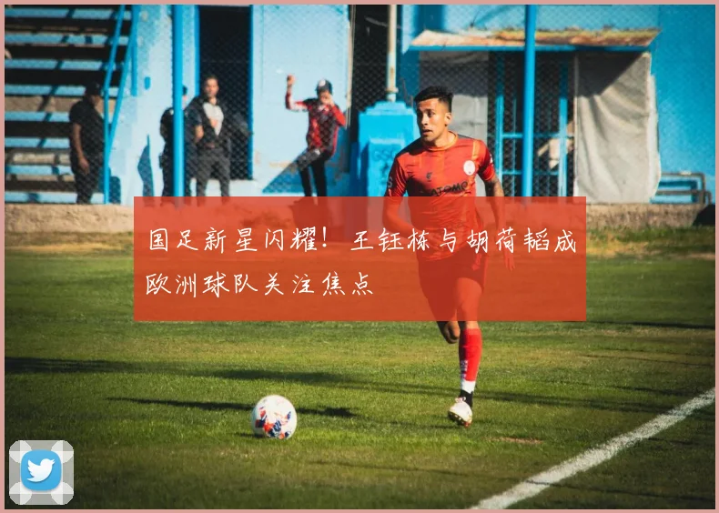 国足新星闪耀!王钰栋与胡荷韬成欧洲球队关注焦点