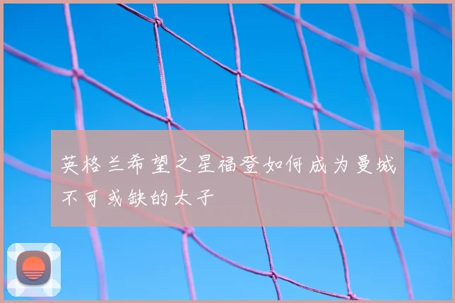 英格兰希望之星福登如何成为曼城不可或缺的太子