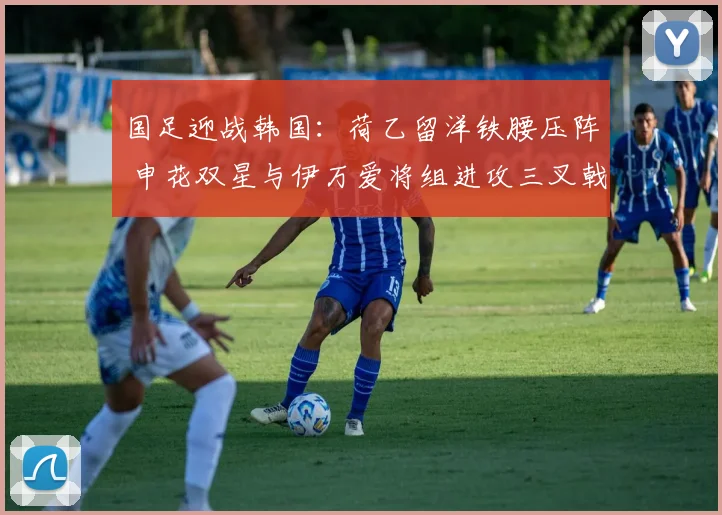 国足迎战韩国:荷乙留洋铁腰压阵 申花双星与伊万爱将组进攻三叉戟