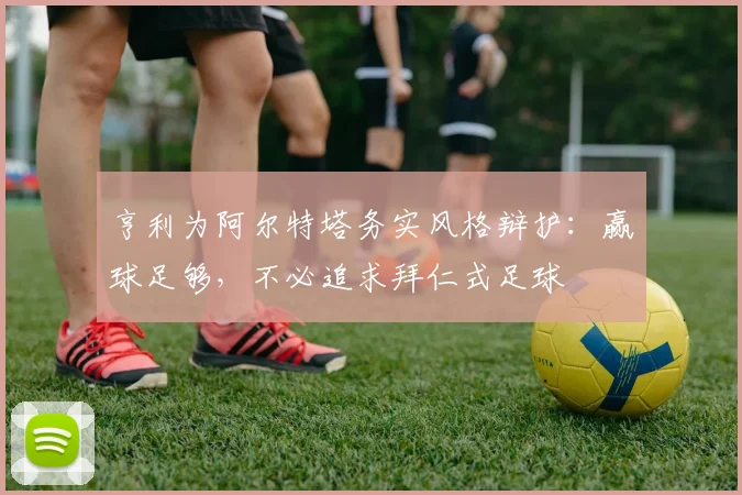 亨利为阿尔特塔务实风格辩护:赢球足够,不必追求拜仁式足球