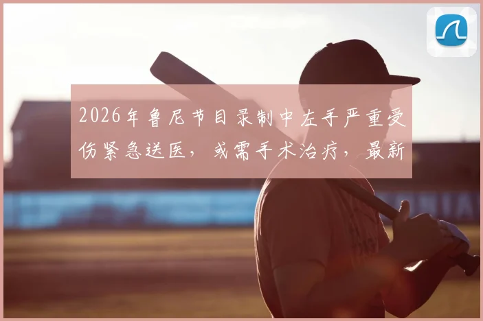 2026年鲁尼节目录制中左手严重受伤紧急送医，或需手术治疗，最新伤情进展汇总