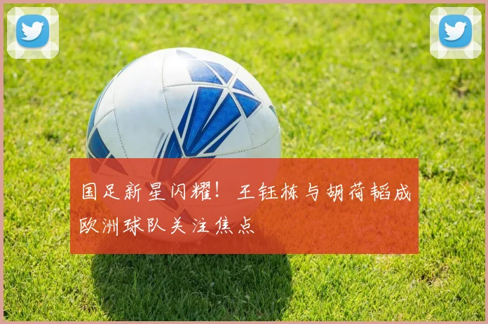 国足新星闪耀!王钰栋与胡荷韬成欧洲球队关注焦点