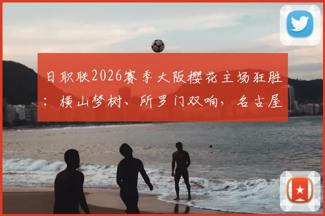 日职联2026赛季大阪樱花主场狂胜:横山梦树、所罗门双响,名古屋鲸鱼1-6溃败全记录与战术复盘