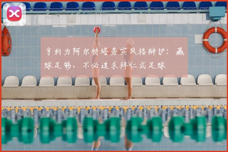 亨利为阿尔特塔务实风格辩护:赢球足够,不必追求拜仁式足球