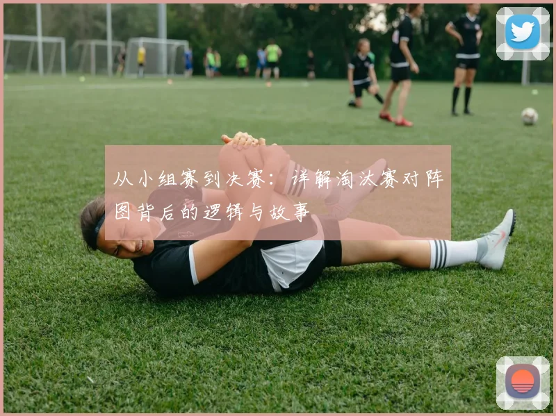 从小组赛到决赛:详解淘汰赛对阵图背后的逻辑与故事
