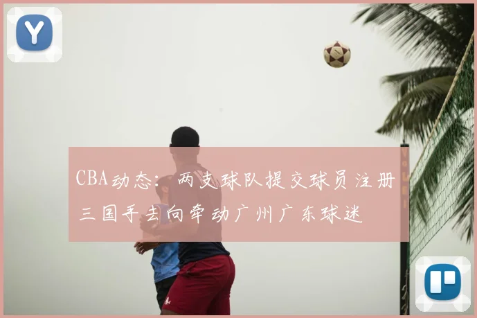 CBA动态:两支球队提交球员注册 三国手去向牵动广州广东球迷
