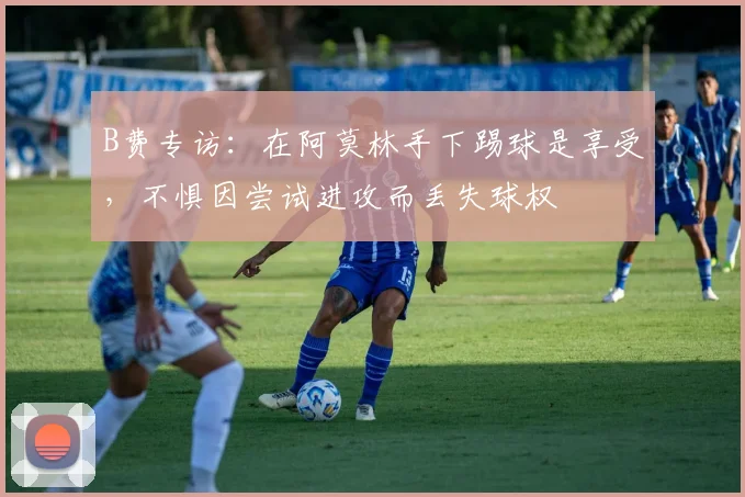 B费专访：在阿莫林手下踢球是享受，不惧因尝试进攻而丢失球权