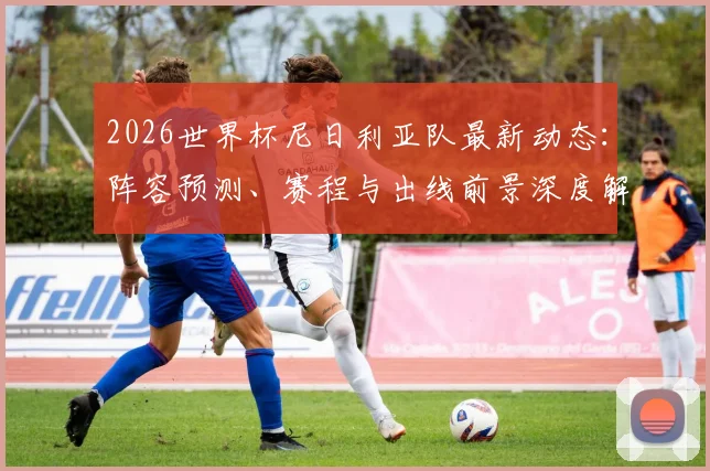 2026世界杯尼日利亚队最新动态:阵容预测、赛程与出线前景深度解析