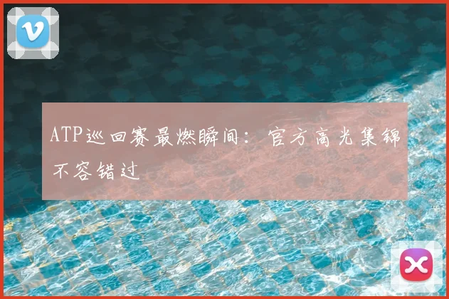 ATP巡回赛最燃瞬间:官方高光集锦不容错过