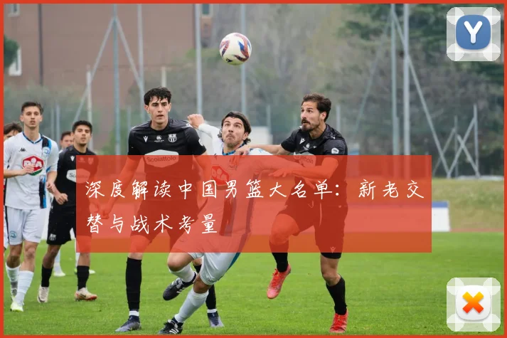 深度解读中国男篮大名单:新老交替与战术考量