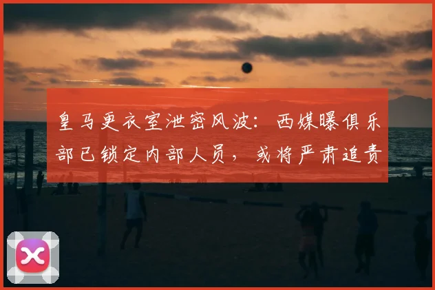 皇马更衣室泄密风波：西媒曝俱乐部已锁定内部人员，或将严肃追责