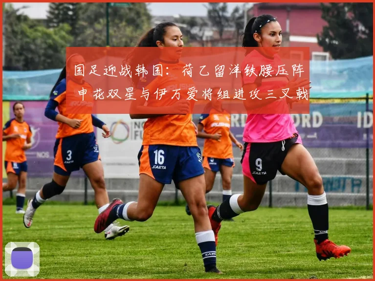 国足迎战韩国：荷乙留洋铁腰压阵 申花双星与伊万爱将组进攻三叉戟