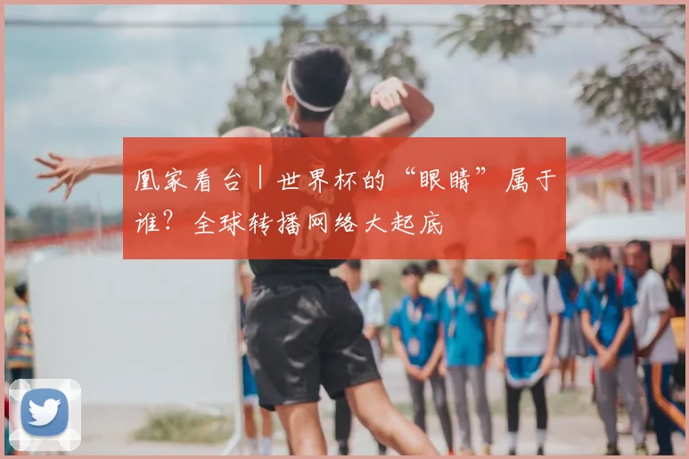 凰家看台|世界杯的“眼睛”属于谁?全球转播网络大起底